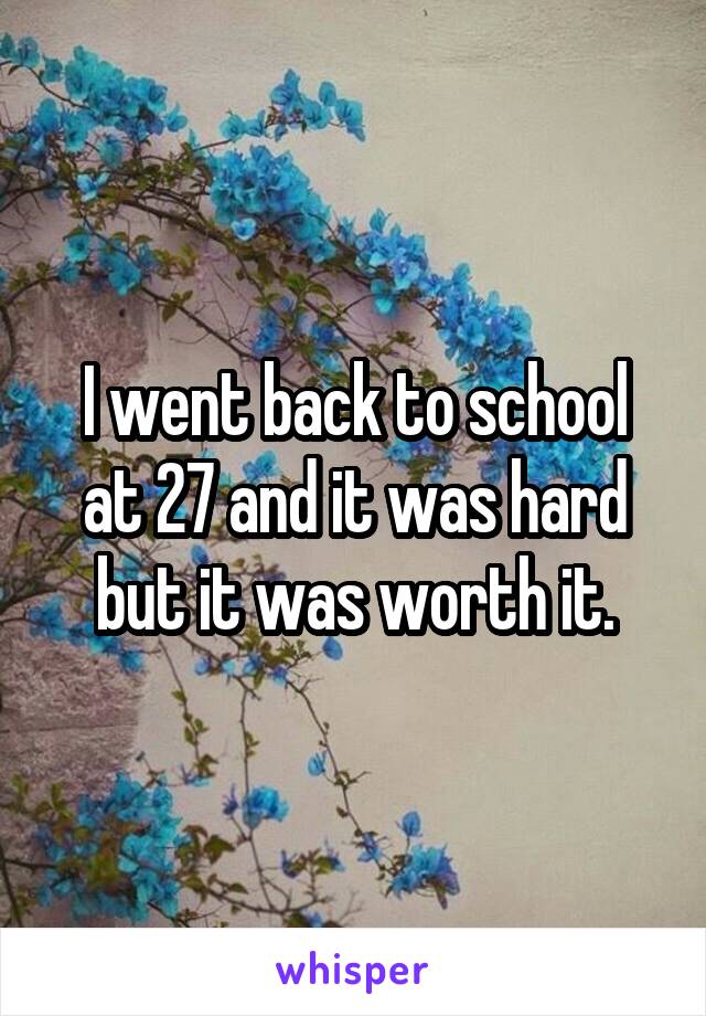 I went back to school at 27 and it was hard but it was worth it.