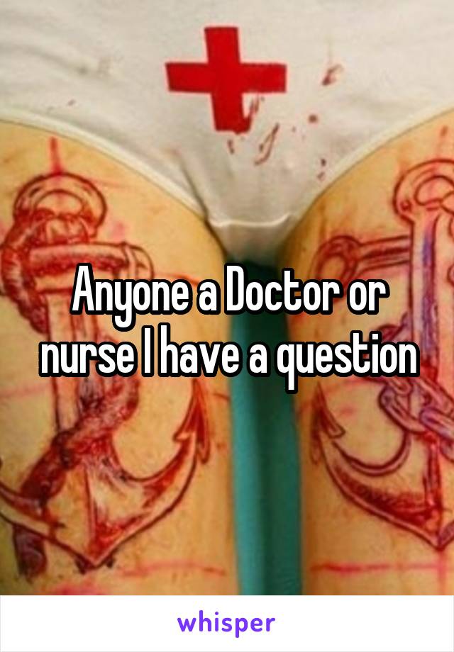 Anyone a Doctor or nurse I have a question