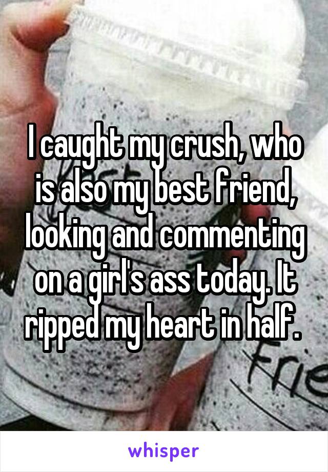 I caught my crush, who is also my best friend, looking and commenting on a girl's ass today. It ripped my heart in half. 