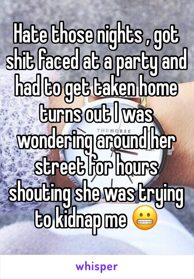 Hate those nights , got shit faced at a party and had to get taken home turns out I was wondering around her street for hours shouting she was trying to kidnap me 😬