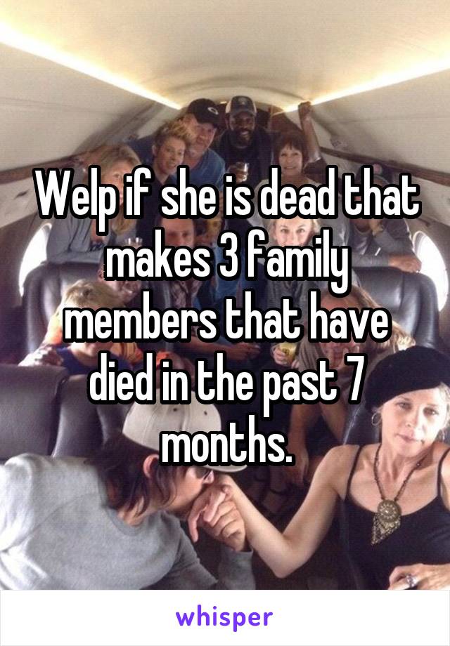 Welp if she is dead that makes 3 family members that have died in the past 7 months.