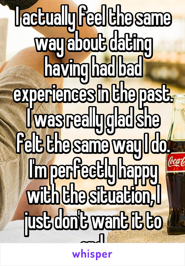 I actually feel the same way about dating having had bad experiences in the past. I was really glad she felt the same way I do. I'm perfectly happy with the situation, I just don't want it to end 