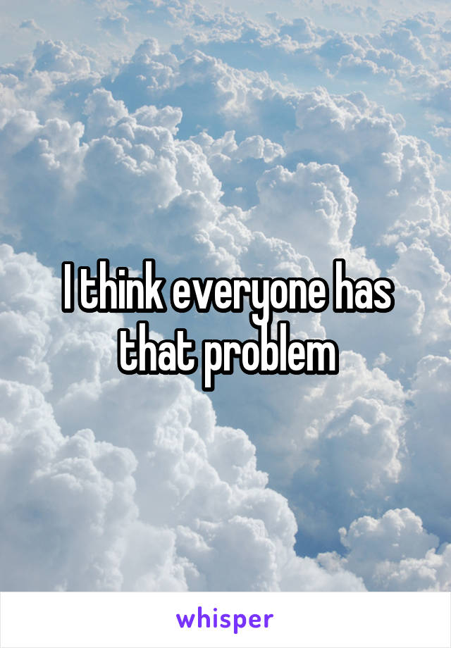 I think everyone has that problem
