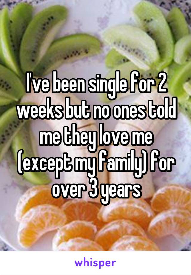 I've been single for 2 weeks but no ones told me they love me (except my family) for over 3 years