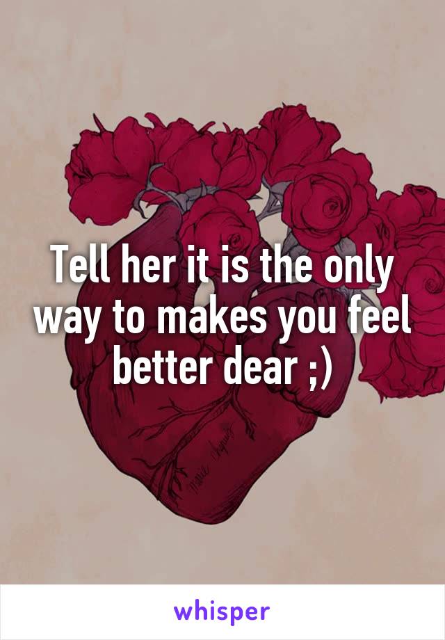 Tell her it is the only way to makes you feel better dear ;)