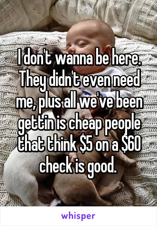 I don't wanna be here. They didn't even need me, plus all we've been gettin is cheap people that think $5 on a $60 check is good. 