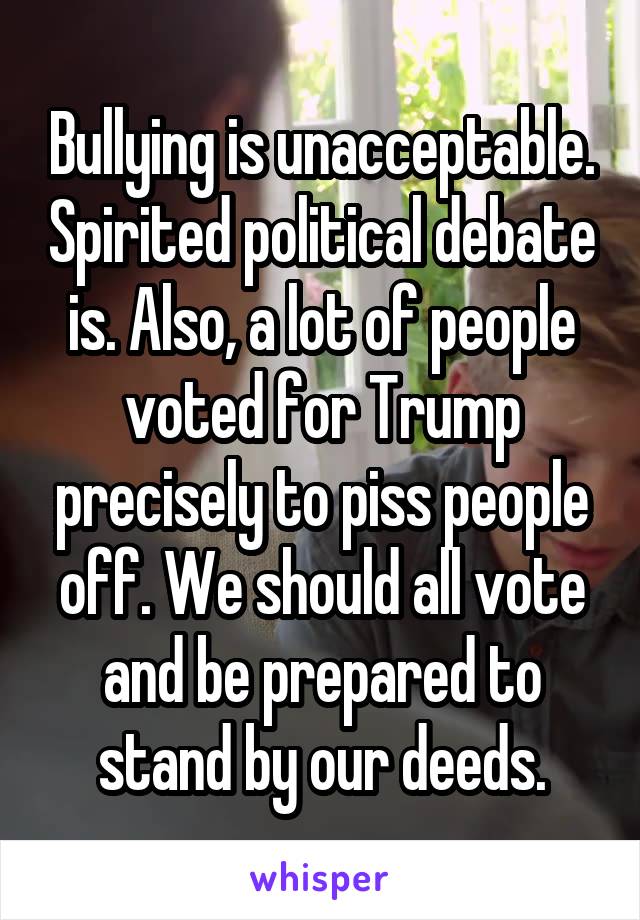 Bullying is unacceptable. Spirited political debate is. Also, a lot of people voted for Trump precisely to piss people off. We should all vote and be prepared to stand by our deeds.