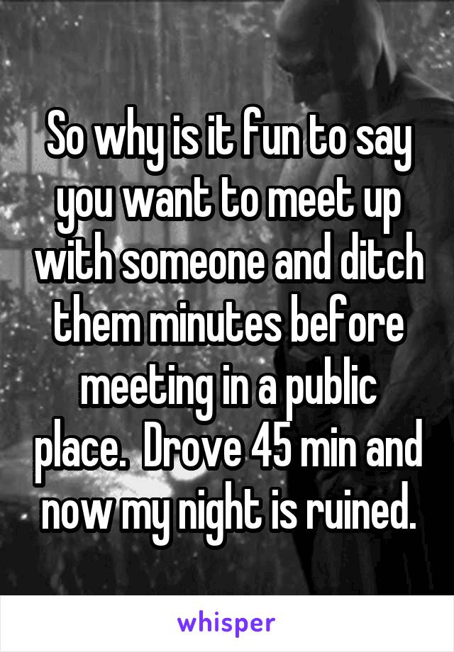 So why is it fun to say you want to meet up with someone and ditch them minutes before meeting in a public place.  Drove 45 min and now my night is ruined.