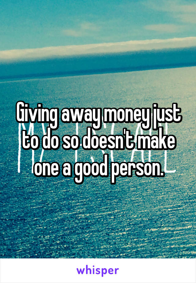 Giving away money just to do so doesn't make one a good person.