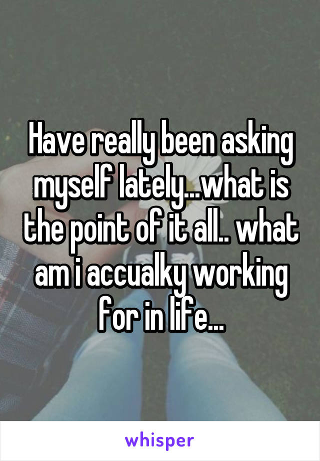Have really been asking myself lately...what is the point of it all.. what am i accualky working for in life...