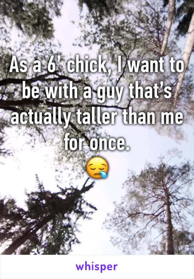 As a 6’ chick, I want to be with a guy that’s actually taller than me for once. 
😪