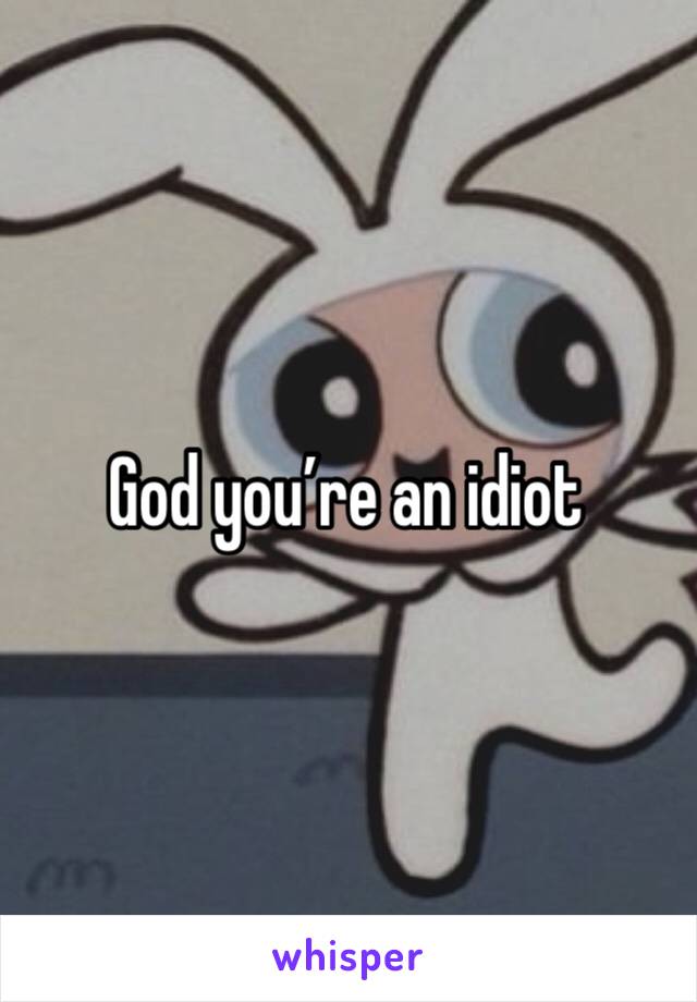 God you’re an idiot