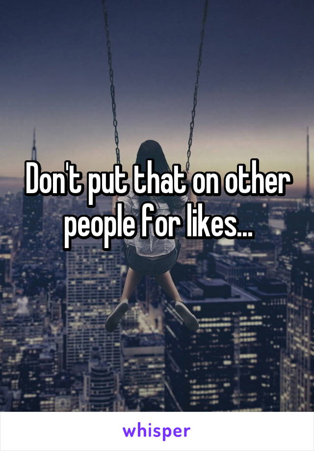 Don't put that on other people for likes...
