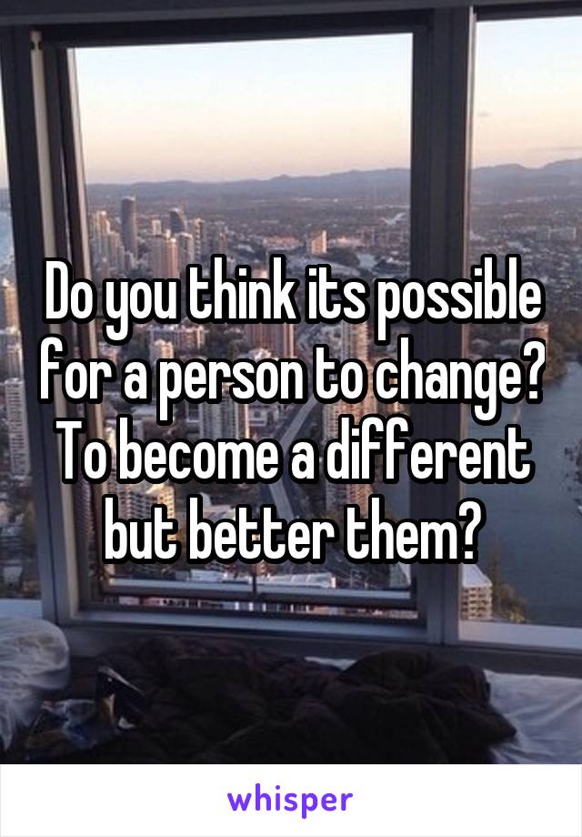 Do you think its possible for a person to change? To become a different but better them?