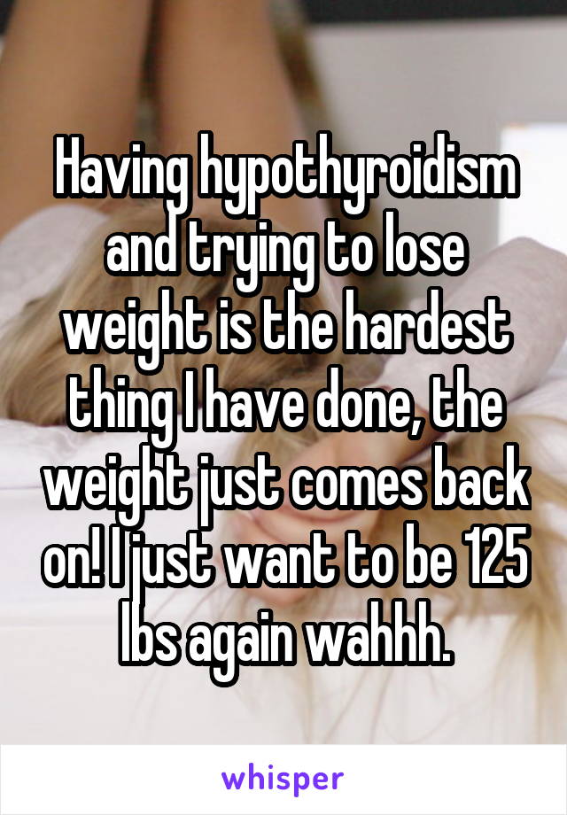 Having hypothyroidism and trying to lose weight is the hardest thing I have done, the weight just comes back on! I just want to be 125 lbs again wahhh.