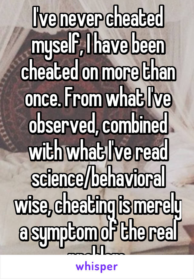 I've never cheated myself, I have been cheated on more than once. From what I've observed, combined with what I've read science/behavioral wise, cheating is merely a symptom of the real problem.