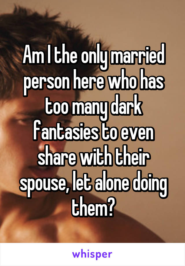 Am I the only married person here who has too many dark fantasies to even share with their spouse, let alone doing them?