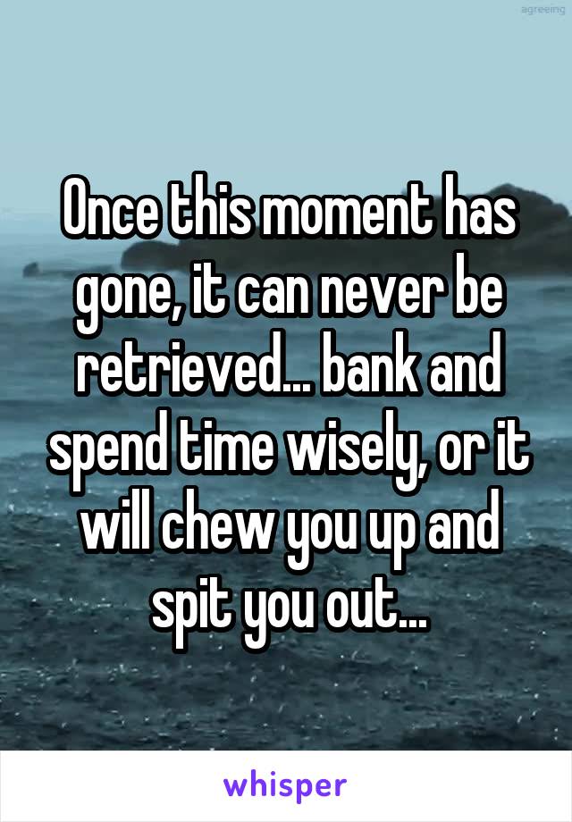 Once this moment has gone, it can never be retrieved... bank and spend time wisely, or it will chew you up and spit you out...