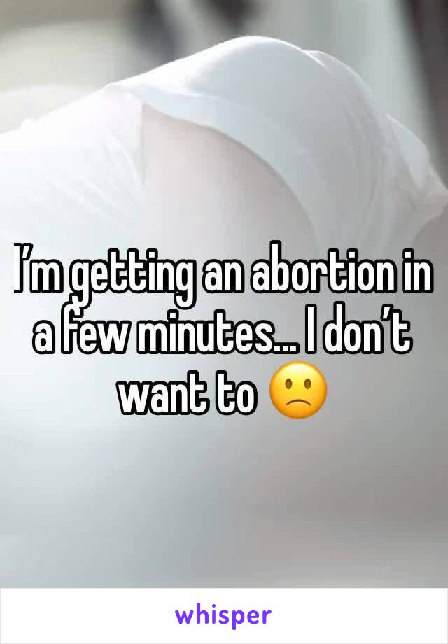 Iâ€™m getting an abortion in a few minutes... I donâ€™t want to ðŸ™�