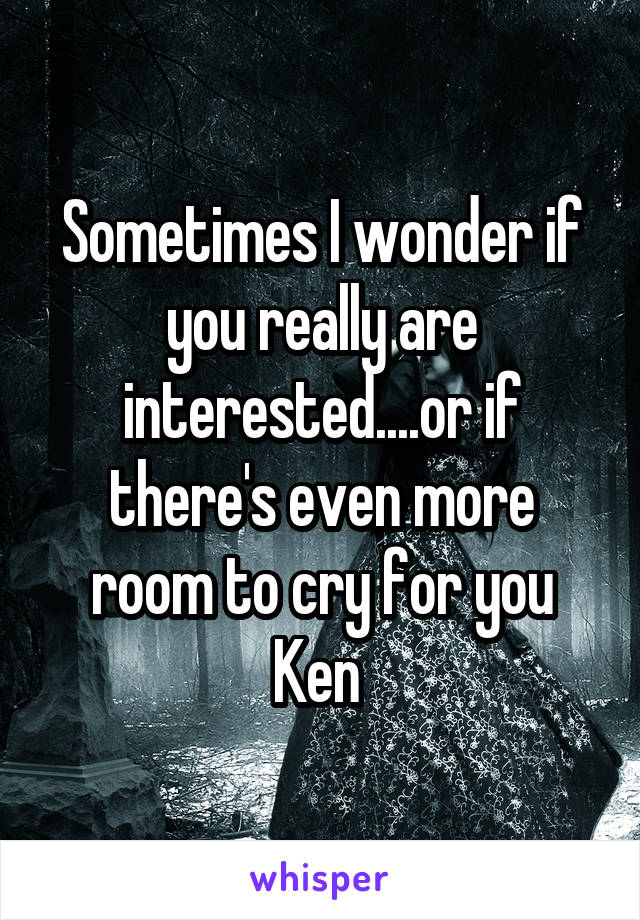 Sometimes I wonder if you really are interested....or if there's even more room to cry for you Ken 