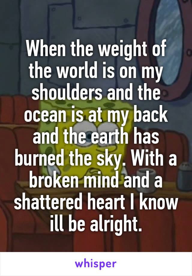 When the weight of the world is on my shoulders and the ocean is at my back and the earth has burned the sky. With a broken mind and a shattered heart I know ill be alright.