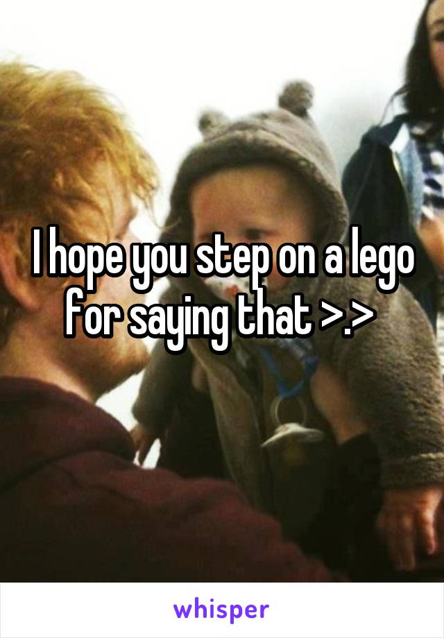 I hope you step on a lego for saying that >.> 
