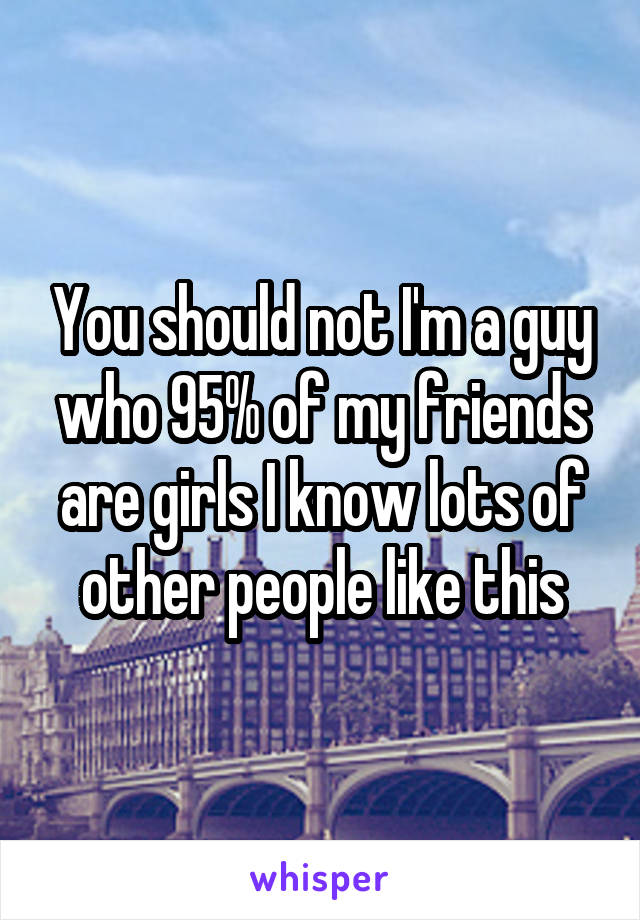 You should not I'm a guy who 95% of my friends are girls I know lots of other people like this