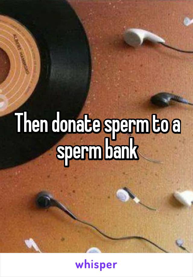 Then donate sperm to a sperm bank