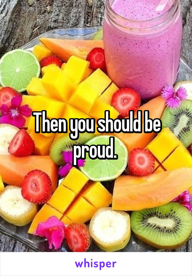 Then you should be proud. 