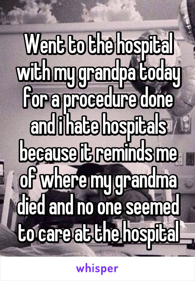 Went to the hospital with my grandpa today for a procedure done and i hate hospitals because it reminds me of where my grandma died and no one seemed to care at the hospital