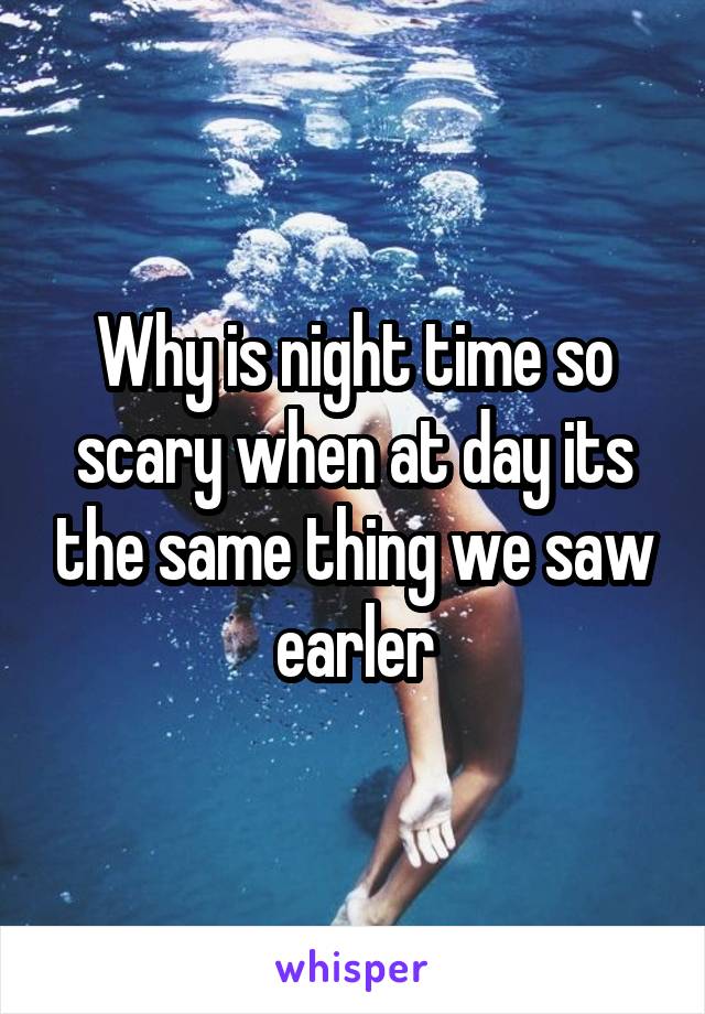 Why is night time so scary when at day its the same thing we saw earler