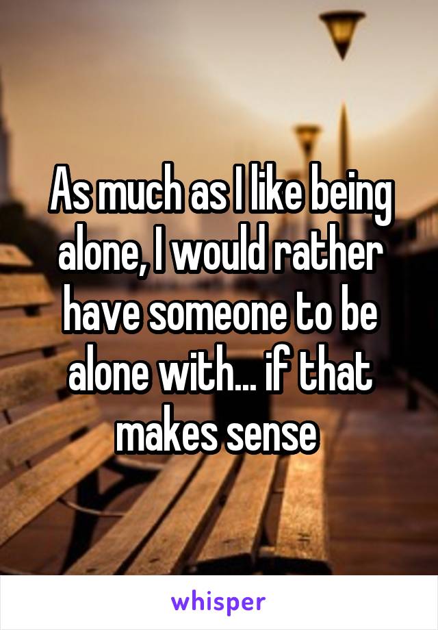As much as I like being alone, I would rather have someone to be alone with... if that makes sense 