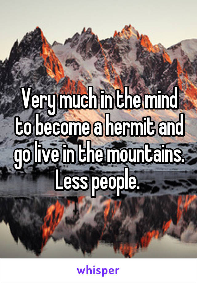 Very much in the mind to become a hermit and go live in the mountains. Less people. 