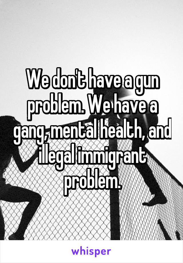 We don't have a gun problem. We have a gang, mental health, and illegal immigrant problem.