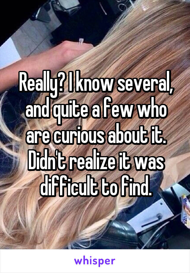 Really? I know several, and quite a few who are curious about it. Didn't realize it was difficult to find.