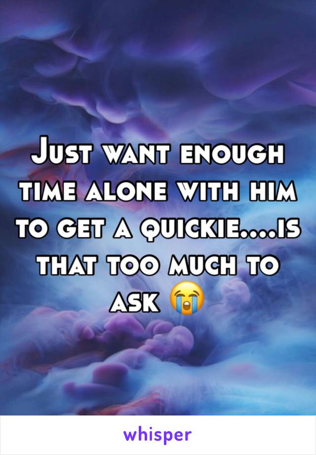 Just want enough time alone with him to get a quickie....is that too much to ask ðŸ˜­
