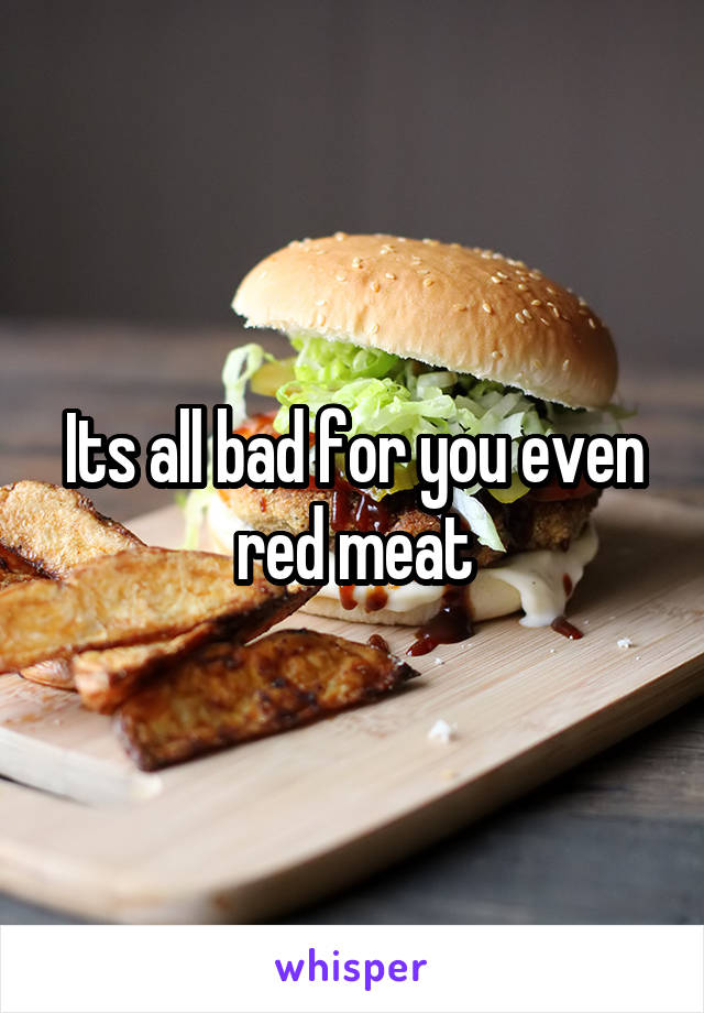 Its all bad for you even red meat