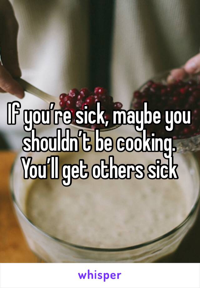 If you’re sick, maybe you shouldn’t be cooking.  You’ll get others sick 