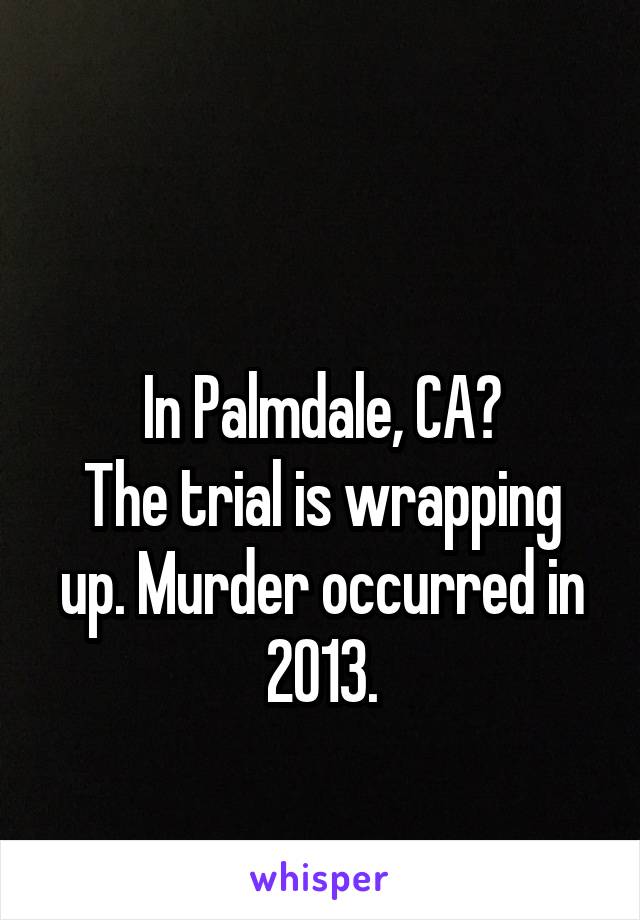 

In Palmdale, CA?
The trial is wrapping up. Murder occurred in 2013.