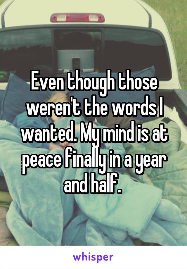 Even though those weren't the words I wanted. My mind is at peace finally in a year and half. 