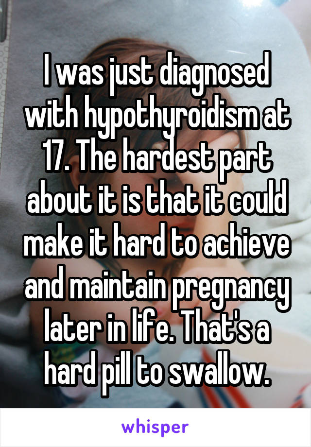 I was just diagnosed with hypothyroidism at 17. The hardest part about it is that it could make it hard to achieve and maintain pregnancy later in life. That's a hard pill to swallow.