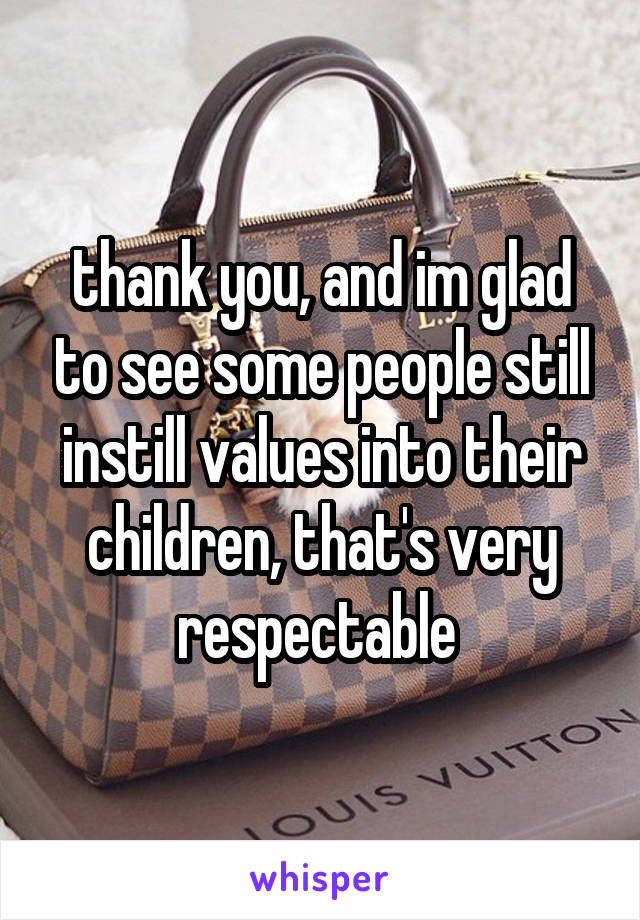thank you, and im glad to see some people still instill values into their children, that's very respectable 