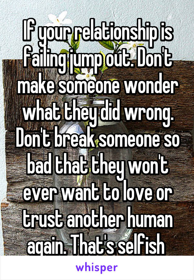 If your relationship is failing jump out. Don't make someone wonder what they did wrong. Don't break someone so bad that they won't ever want to love or trust another human again. That's selfish 