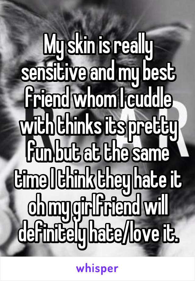 My skin is really sensitive and my best friend whom I cuddle with thinks its pretty fun but at the same time I think they hate it oh my girlfriend will definitely hate/love it.