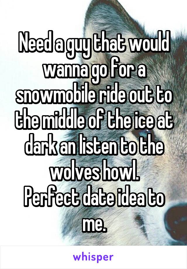 Need a guy that would wanna go for a snowmobile ride out to the middle of the ice at dark an listen to the wolves howl.
Perfect date idea to me.