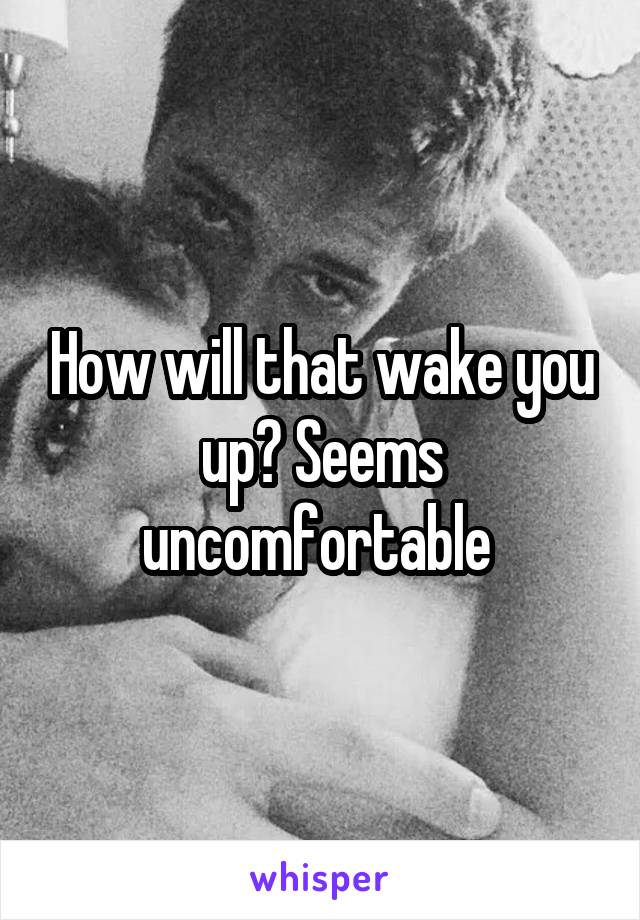 How will that wake you up? Seems uncomfortable 