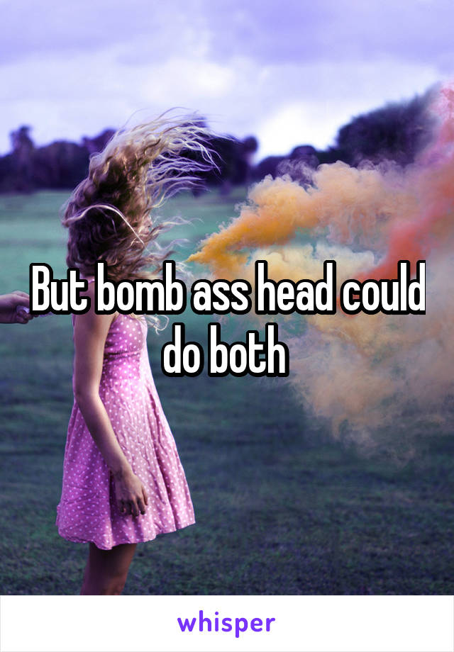 But bomb ass head could do both 