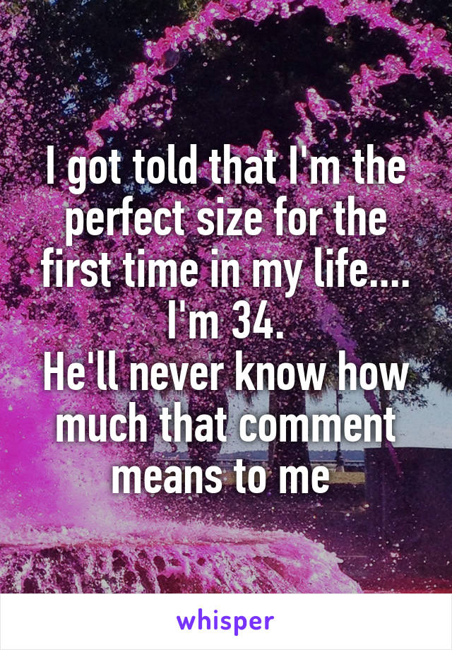 I got told that I'm the perfect size for the first time in my life.... I'm 34.
He'll never know how much that comment means to me 