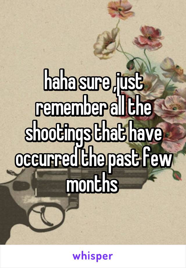 haha sure ,just remember all the shootings that have occurred the past few months 