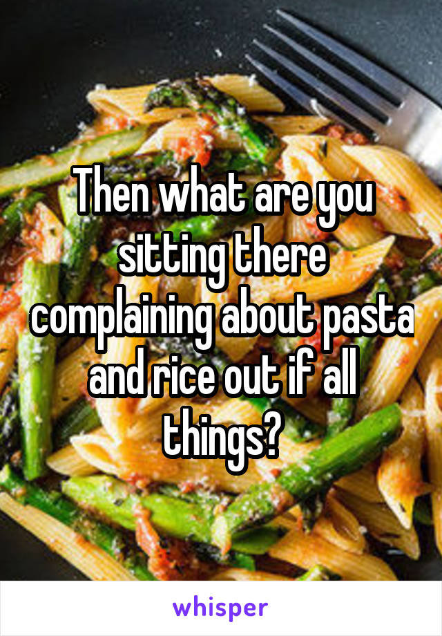 Then what are you sitting there complaining about pasta and rice out if all things?